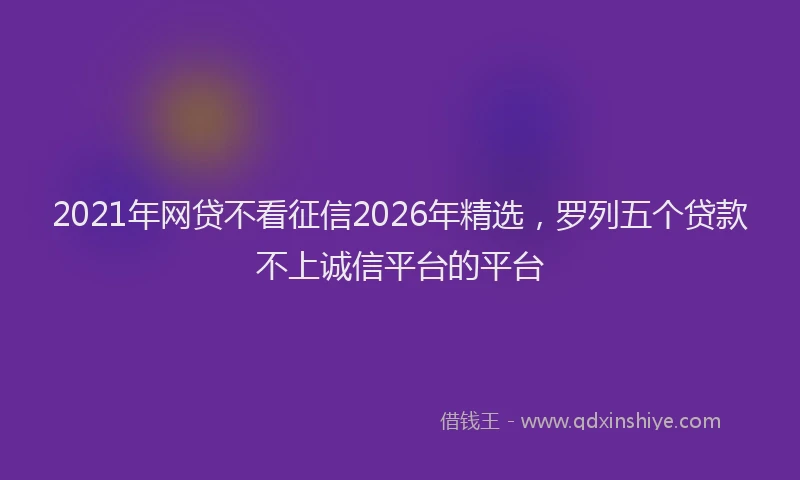 2021年网贷不看征信2026年精选，罗列五个贷款不上诚信平台的平台