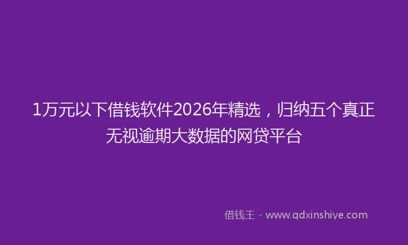 1万元以下借钱软件2026年精选，归纳五个真正无视逾期大数据的网贷平台