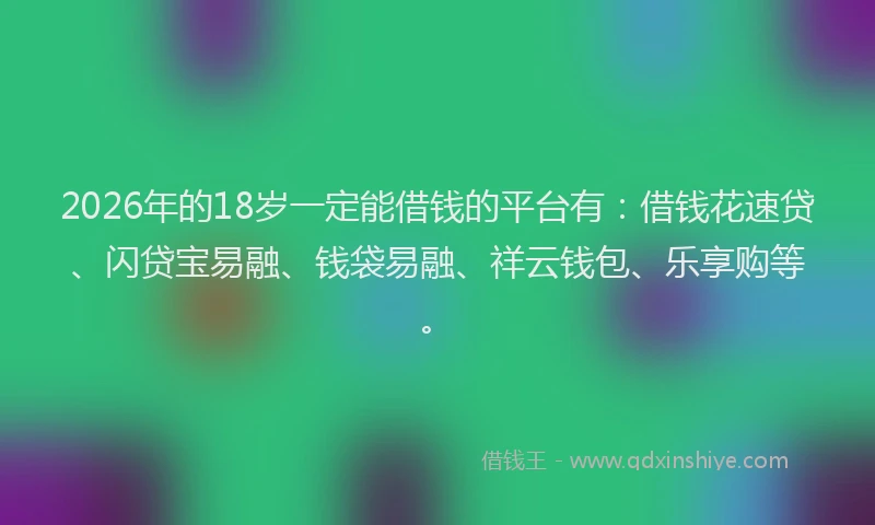2026年的18岁一定能借钱的平台有：借钱花速贷、闪贷宝易融、钱袋易融、祥云钱包、乐享购等。