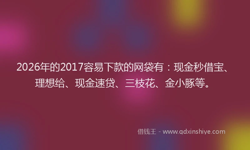 2026年的2017容易下款的网袋有：现金秒借宝、理想给、现金速贷、三枝花、金小豚等。