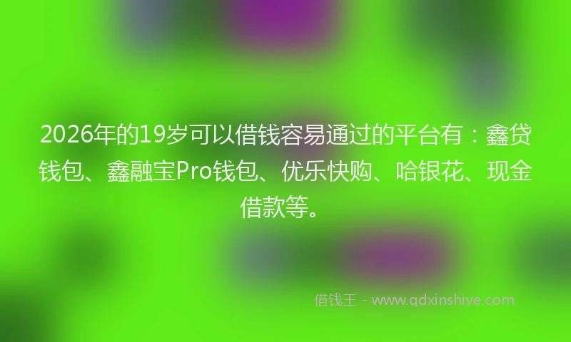 2026年的19岁可以借钱容易通过的平台有：鑫贷钱包、鑫融宝Pro钱包、优乐快购、哈银花、现金借款等。