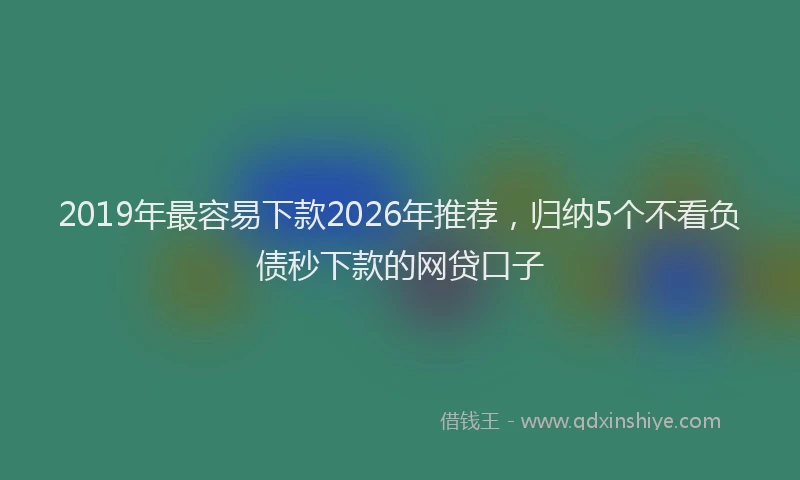 2019年最容易下款2026年推荐,归纳5个不看负债秒下款的网贷口子