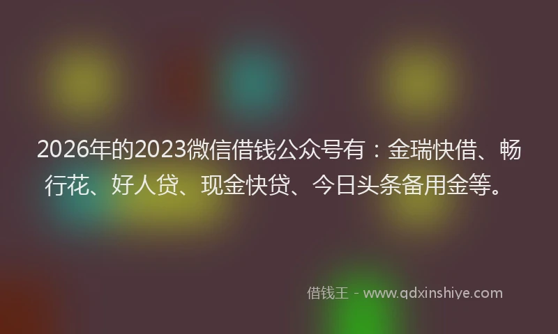 2026年的2023微信借钱公众号有：金瑞快借、畅行花、好人贷、现金快贷、今日头条备用金等。