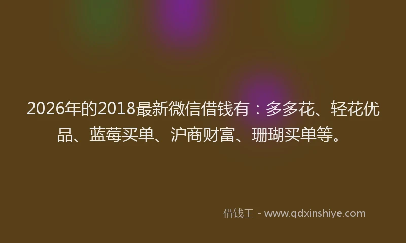 2026年的2018最新微信借钱有:多多花、轻花优品、蓝莓买单、沪商财富、珊瑚买单等。