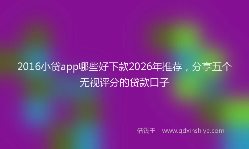 2016小贷app哪些好下款2026年推荐,分享五个无视评分的贷款口子