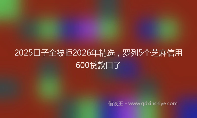 2025口子全被拒2026年精选,罗列5个芝麻信用600贷款口子