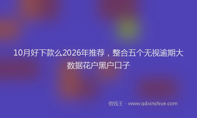 10月好下款么2026年推荐，整合五个无视逾期大数据花户黑户口子