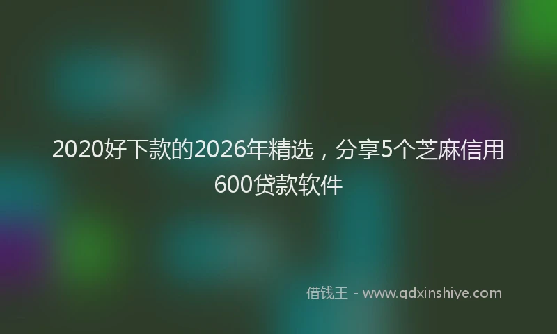 2020好下款的2026年精选，分享5个芝麻信用600贷款软件