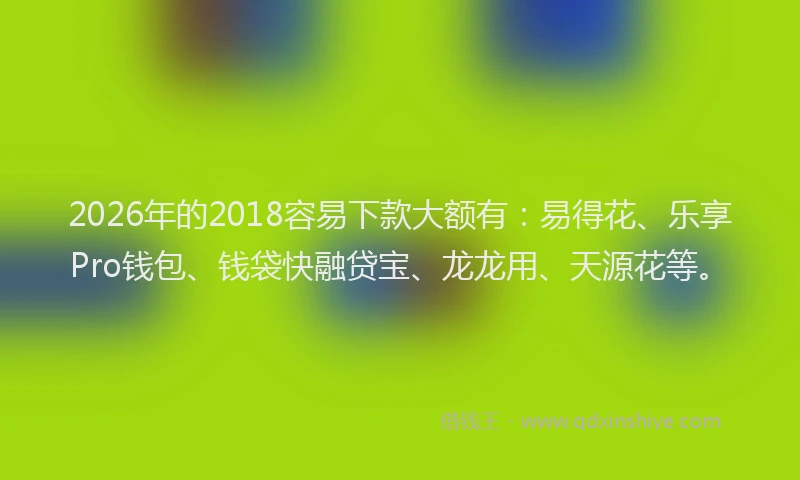 2026年的2018容易下款大额有：易得花、乐享Pro钱包、钱袋快融贷宝、龙龙用、天源花等。