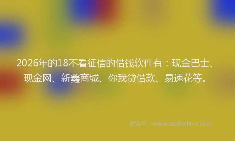 2026年的18不看征信的借钱软件有：现金巴士、现金网、新鑫商城、你我贷借款、易速花等。