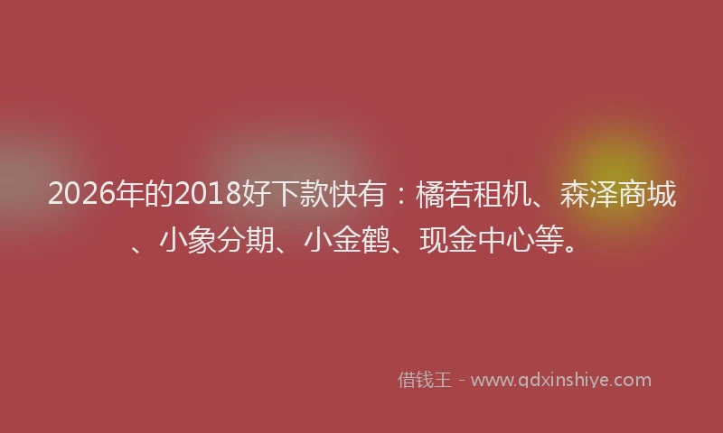 2026年的2018好下款快有：橘若租机、森泽商城、小象分期、小金鹤、现金中心等。