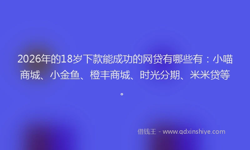 2026年的18岁下款能成功的网贷有哪些有：小喵商城、小金鱼、橙丰商城、时光分期、米米贷等。