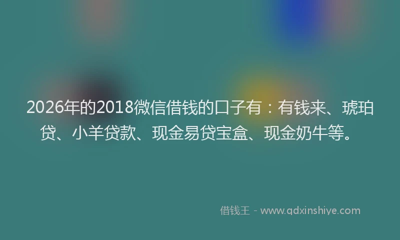 2026年的2018微信借钱的口子有:有钱来、琥珀贷、小羊贷款、现金易贷宝盒、现金奶牛等。