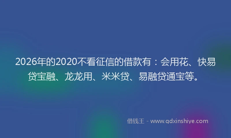 2026年的2020不看征信的借款有：会用花、快易贷宝融、龙龙用、米米贷、易融贷通宝等。