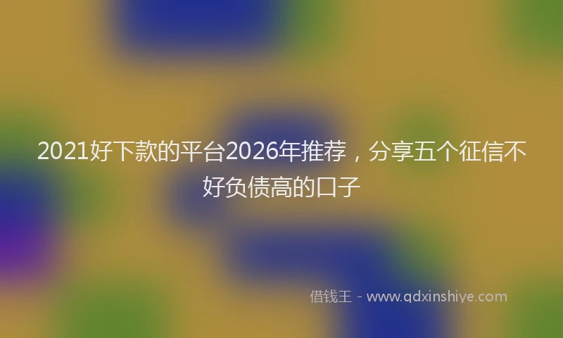 2021好下款的平台2026年推荐，分享五个征信不好负债高的口子