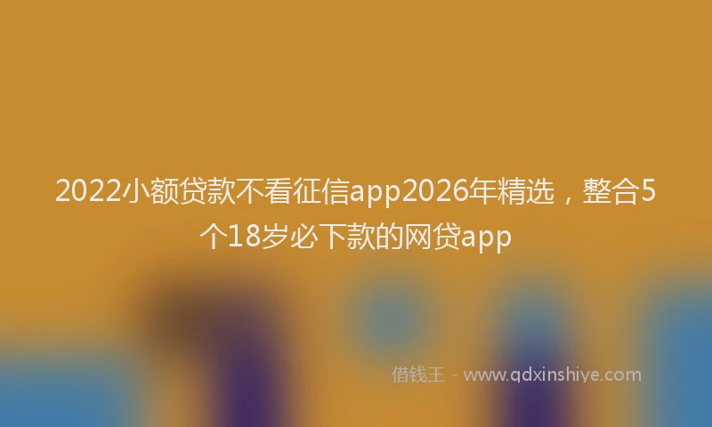 2022小额贷款不看征信app2026年精选,整合5个18岁必下款的网贷app
