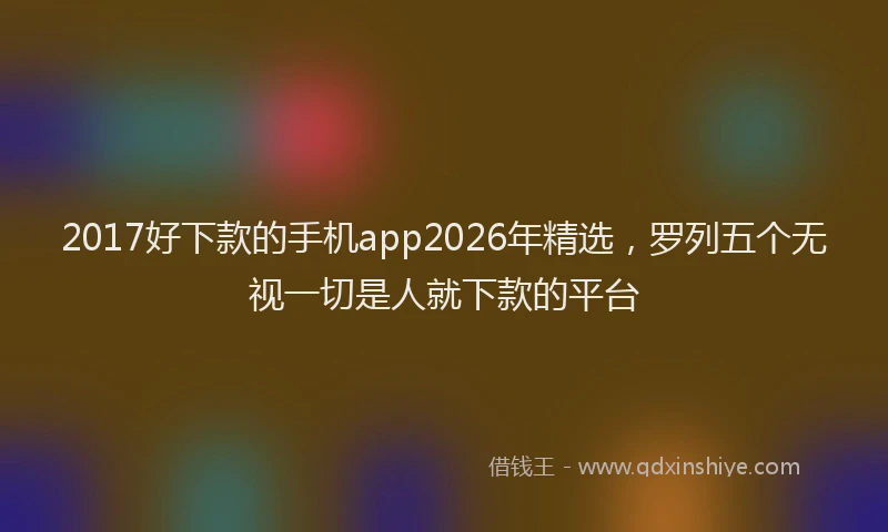 2017好下款的手机app2026年精选，罗列五个无视一切是人就下款的平台