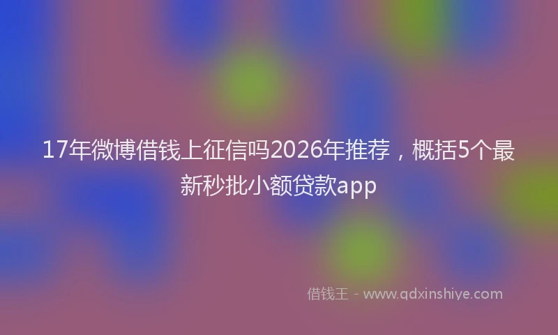 17年微博借钱上征信吗2026年推荐，概括5个最新秒批小额贷款app