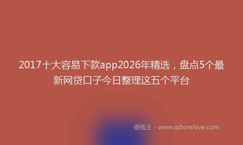 2017十大容易下款app2026年精选，盘点5个最新网贷口子今日整理这五个平台