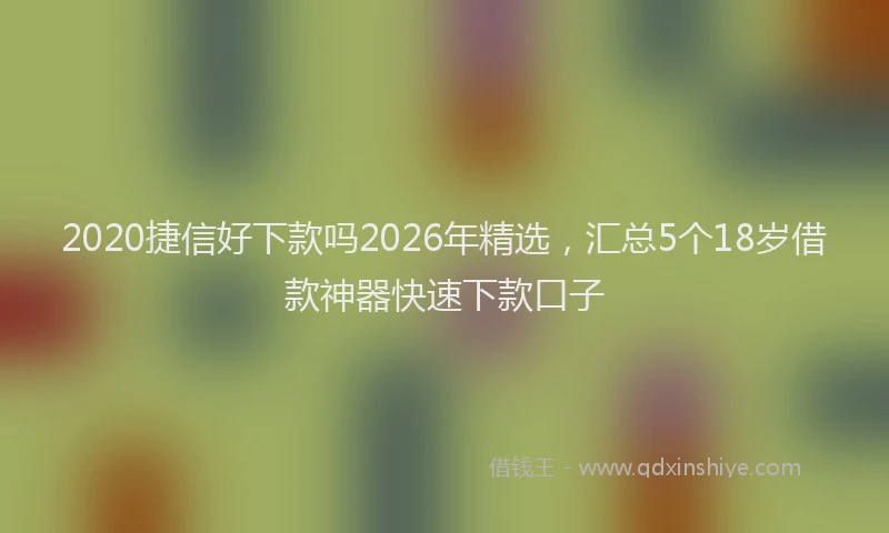 2020捷信好下款吗2026年精选，汇总5个18岁借款神器快速下款口子