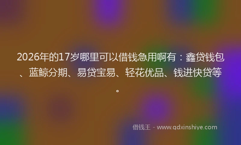 2026年的17岁哪里可以借钱急用啊有：鑫贷钱包、蓝鲸分期、易贷宝易、轻花优品、钱进快贷等。