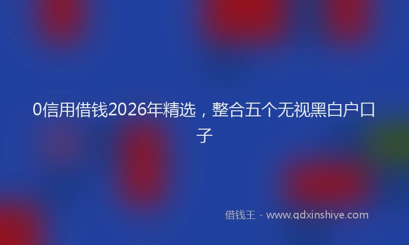 0信用借钱2026年精选，整合五个无视黑白户口子