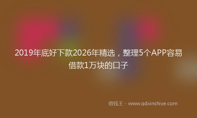 2019年底好下款2026年精选,整理5个APP容易借款1万块的口子