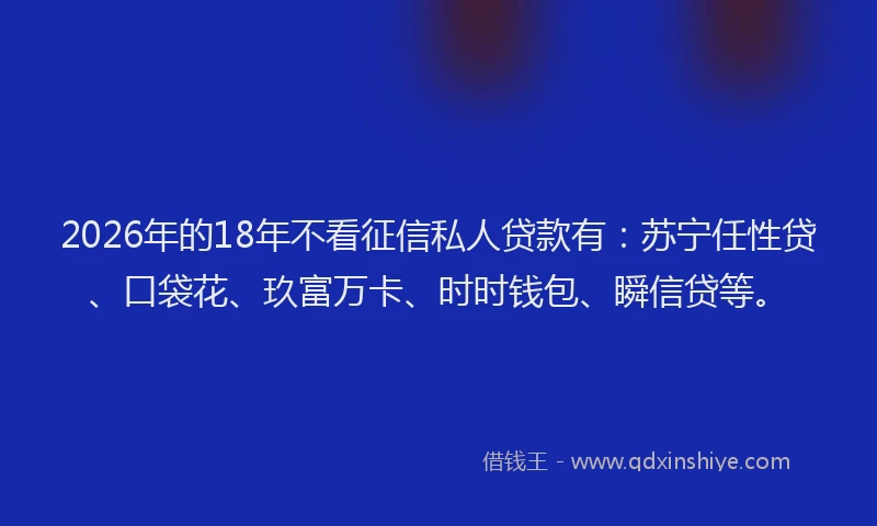 2026年的18年不看征信私人贷款有：苏宁任性贷、口袋花、玖富万卡、时时钱包、瞬信贷等。