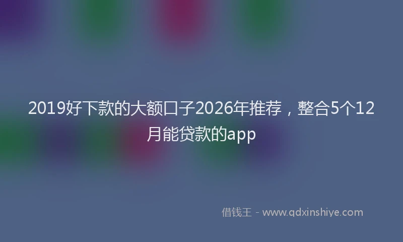 2019好下款的大额口子2026年推荐,整合5个12月能贷款的app