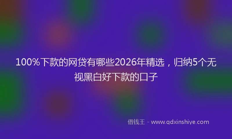 100%下款的网贷有哪些2026年精选,归纳5个无视黑白好下款的口子