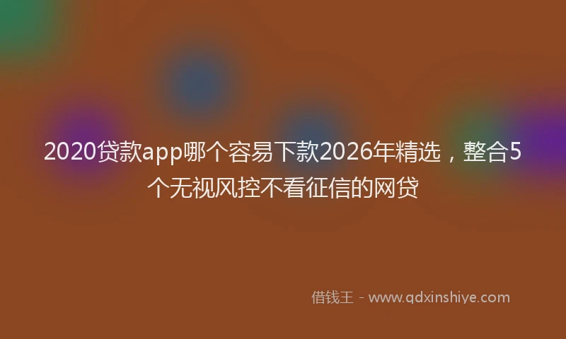 2020贷款app哪个容易下款2026年精选,整合5个无视风控不看征信的网贷