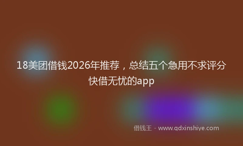 18美团借钱2026年推荐，总结五个急用不求评分快借无忧的app