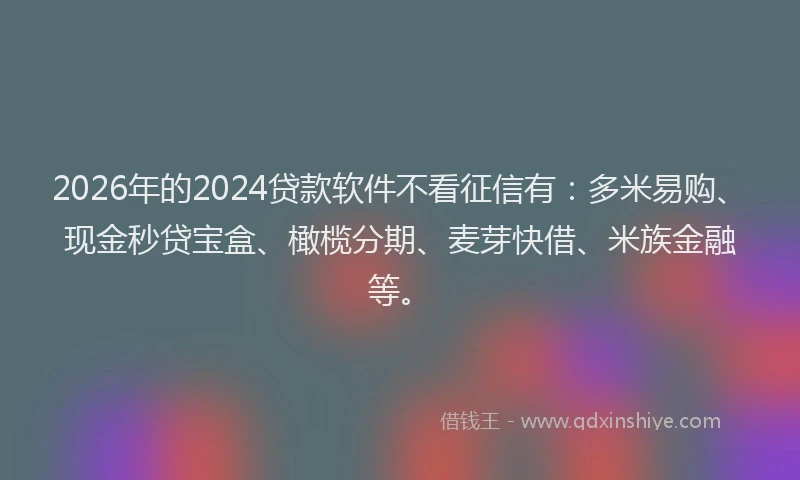 2026年的2024贷款软件不看征信有：多米易购、现金秒贷宝盒、橄榄分期、麦芽快借、米族金融等。
