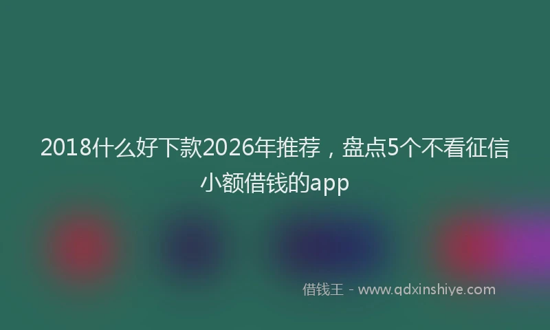 2018什么好下款2026年推荐，盘点5个不看征信小额借钱的app