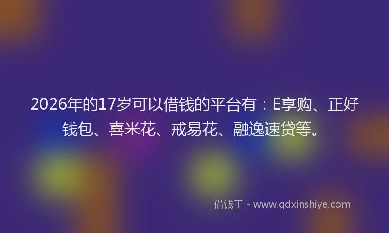 2026年的17岁可以借钱的平台有：E享购、正好钱包、喜米花、戒易花、融逸速贷等。