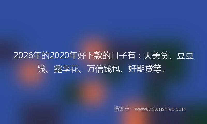 2026年的2020年好下款的口子有:天美贷、豆豆钱、鑫享花、万信钱包、好期贷等。