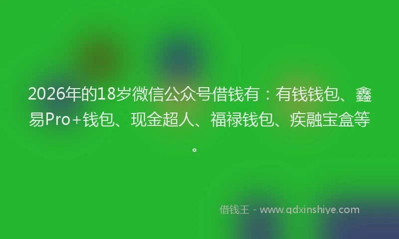 2026年的18岁微信公众号借钱有:有钱钱包、鑫易Pro+钱包、现金超人、福禄钱包、疾融宝盒等。
