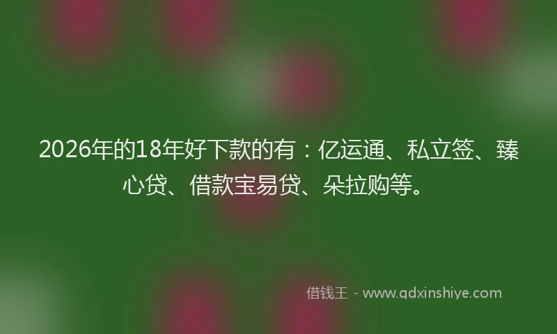 2026年的18年好下款的有：亿运通、私立签、臻心贷、借款宝易贷、朵拉购等。