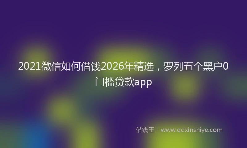2021微信如何借钱2026年精选，罗列五个黑户0门槛贷款app