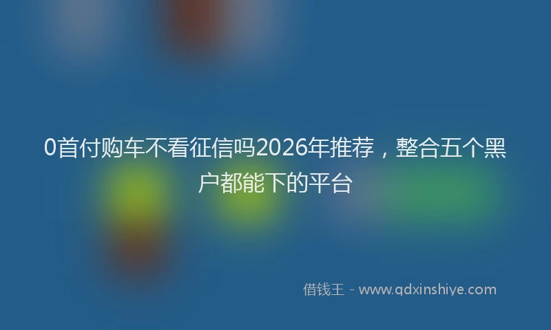 0首付购车不看征信吗2026年推荐,整合五个黑户都能下的平台
