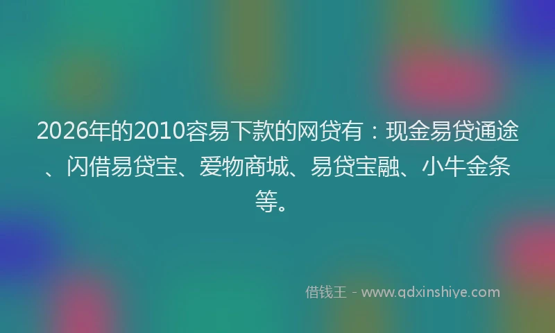 2026年的2010容易下款的网贷有:现金易贷通途、闪借易贷宝、爱物商城、易贷宝融、小牛金条等。