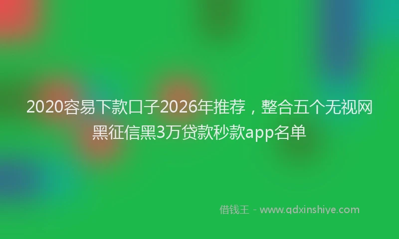 2020容易下款口子2026年推荐,整合五个无视网黑征信黑3万贷款秒款app名单