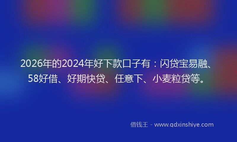 2026年的2024年好下款口子有：闪贷宝易融、58好借、好期快贷、任意下、小麦粒贷等。