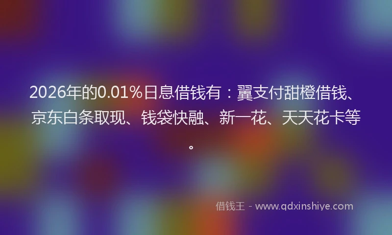2026年的0.01%日息借钱有：翼支付甜橙借钱、京东白条取现、钱袋快融、新一花、天天花卡等。