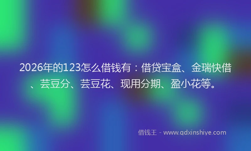 2026年的123怎么借钱有：借贷宝盒、金瑞快借、芸豆分、芸豆花、现用分期、盈小花等。