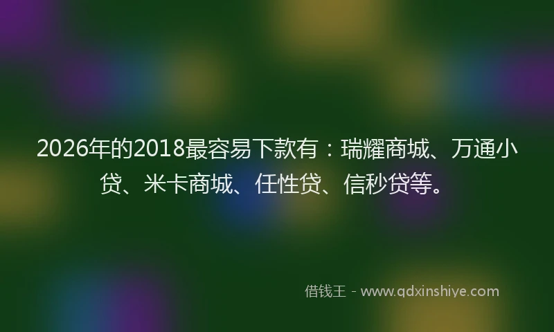 2026年的2018最容易下款有：瑞耀商城、万通小贷、米卡商城、任性贷、信秒贷等。