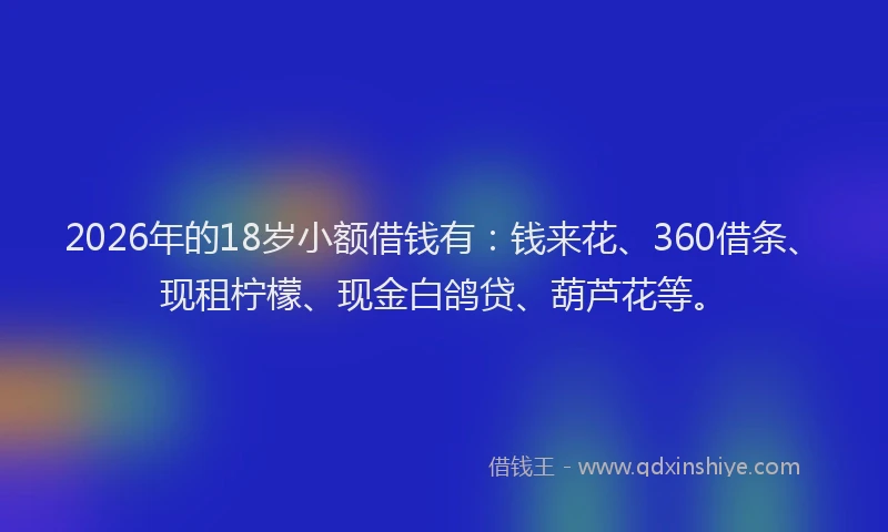 2026年的18岁小额借钱有:钱来花、360借条、现租柠檬、现金白鸽贷、葫芦花等。