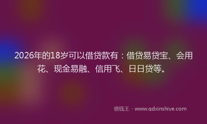 2026年的18岁可以借贷款有：借贷易贷宝、会用花、现金易融、信用飞、日日贷等。