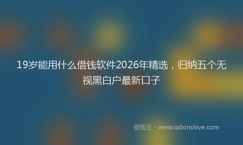 19岁能用什么借钱软件2026年精选，归纳五个无视黑白户最新口子