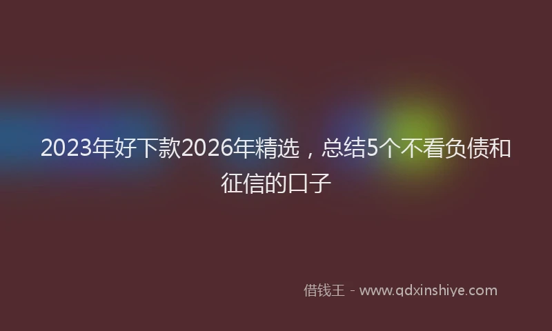 2023年好下款2026年精选，总结5个不看负债和征信的口子
